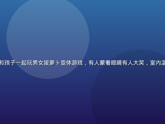 家庭聚会中大人和孩子一起玩男女拔萝卜变体游戏，有人蒙着眼睛有人大笑，室内温馨欢乐气氛浓厚