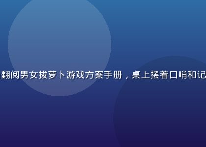 活动策划师坐在桌前翻阅男女拔萝卜游戏方案手册，桌上摆着口哨和记录本，画面温馨专业